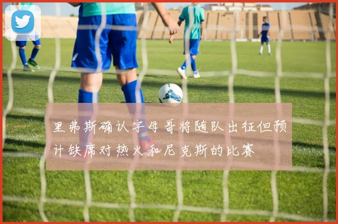 里弗斯确认字母哥将随队出征但预计缺席对热火和尼克斯的比赛