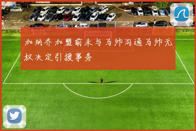 加纳乔加盟前未与马帅沟通马帅无权决定引援事务