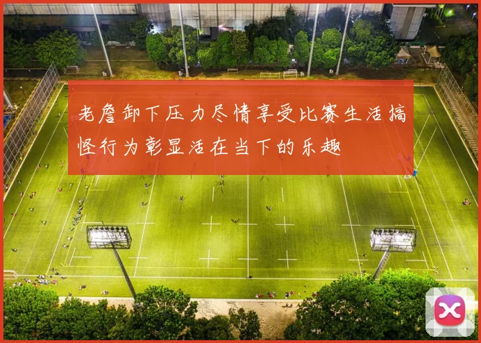 老詹卸下压力尽情享受比赛生活搞怪行为彰显活在当下的乐趣