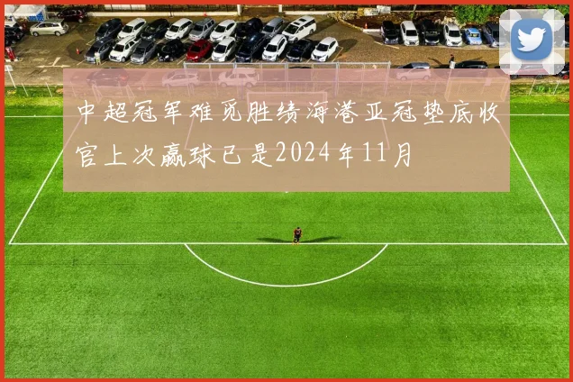 中超冠军难觅胜绩海港亚冠垫底收官上次赢球已是2024年11月