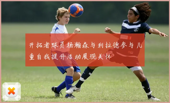 开拓者球员杨瀚森与利拉德参与儿童自我提升活动展现关怀