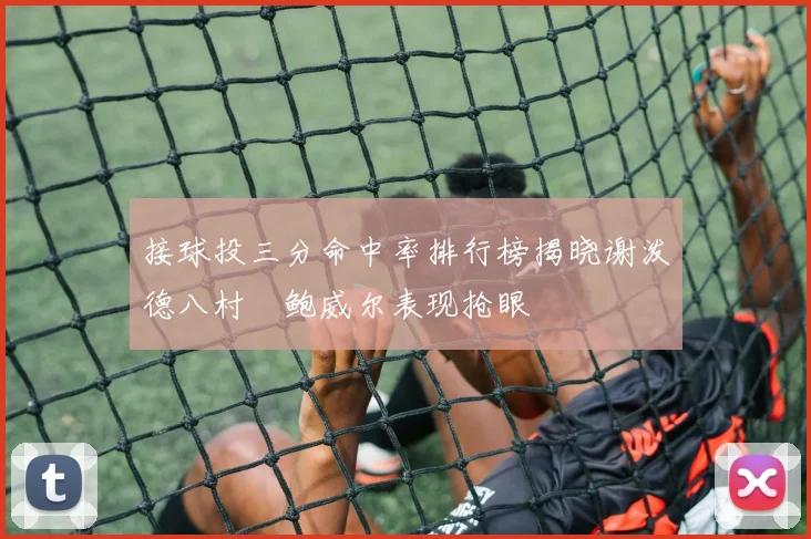 接球投三分命中率排行榜揭晓谢泼德八村塁鲍威尔表现抢眼