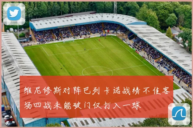 维尼修斯对阵巴列卡诺战绩不佳客场四战未能破门仅打入一球