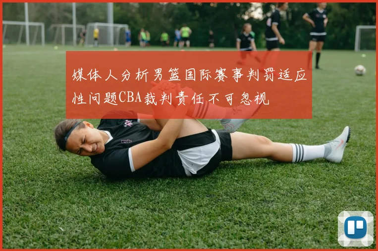 媒体人分析男篮国际赛事判罚适应性问题CBA裁判责任不可忽视