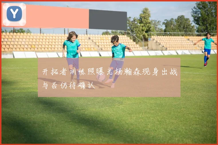 开拓者训练照曝光杨瀚森现身出战与否仍待确认