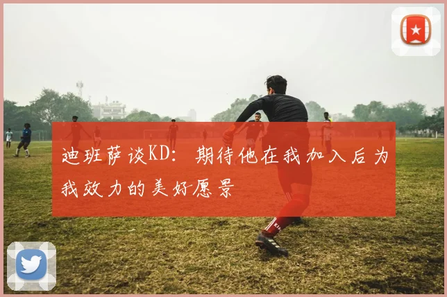 迪班萨谈KD：期待他在我加入后为我效力的美好愿景