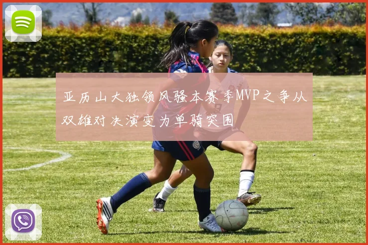 亚历山大独领风骚本赛季MVP之争从双雄对决演变为单骑突围