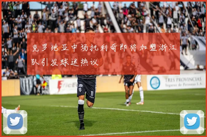 克罗地亚中场托利奇即将加盟浙江队引发球迷热议
