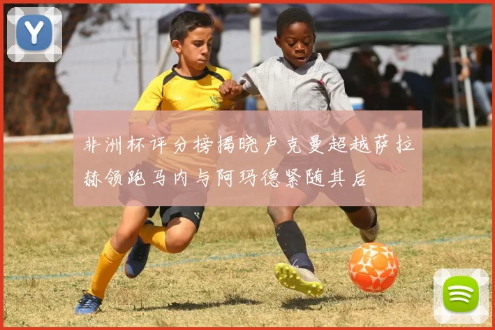 非洲杯评分榜揭晓卢克曼超越萨拉赫领跑马内与阿玛德紧随其后
