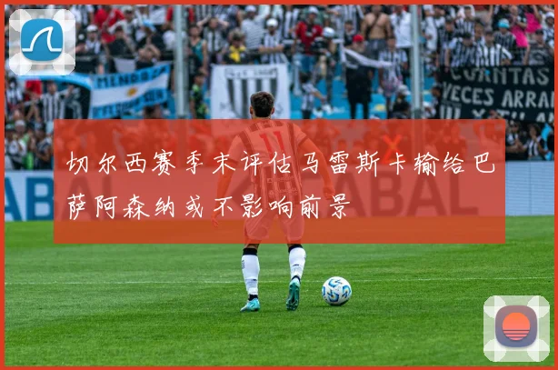 切尔西赛季末评估马雷斯卡输给巴萨阿森纳或不影响前景