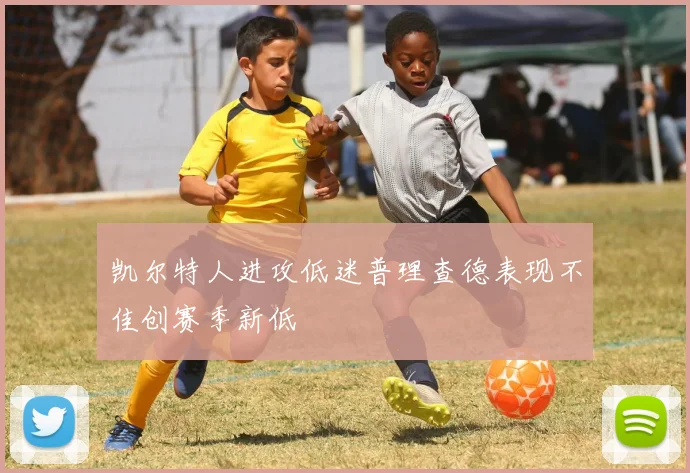 凯尔特人进攻低迷普理查德表现不佳创赛季新低