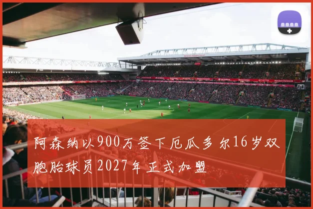 阿森纳以900万签下厄瓜多尔16岁双胞胎球员2027年正式加盟