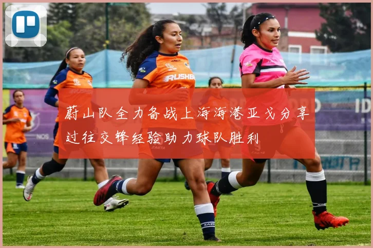 蔚山队全力备战上海海港亚戈分享过往交锋经验助力球队胜利