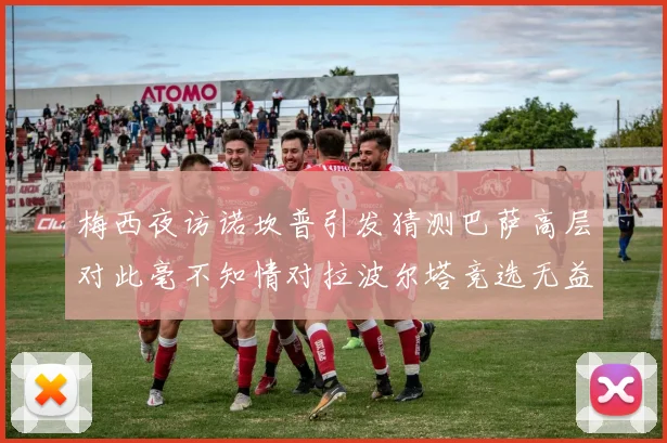 梅西夜访诺坎普引发猜测巴萨高层对此毫不知情对拉波尔塔竞选无益