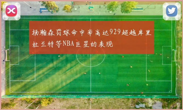 杨瀚森罚球命中率高达929超越库里杜兰特等NBA巨星的表现