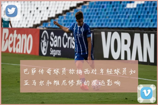 巴萨传奇球员称梅西对年轻球员如亚马尔和维尼修斯的深远影响