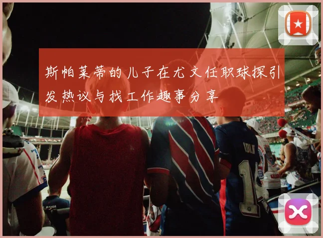 斯帕莱蒂的儿子在尤文任职球探引发热议与找工作趣事分享