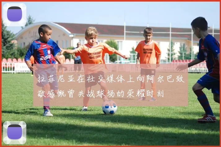 拉菲尼亚在社交媒体上向阿尔巴致敬感慨曾共战球场的荣耀时刻