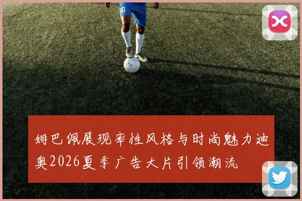 姆巴佩展现率性风格与时尚魅力迪奥2026夏季广告大片引领潮流