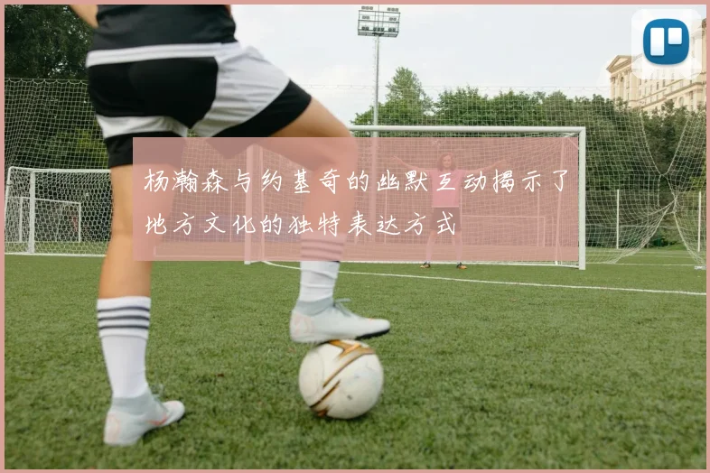 杨瀚森与约基奇的幽默互动揭示了地方文化的独特表达方式