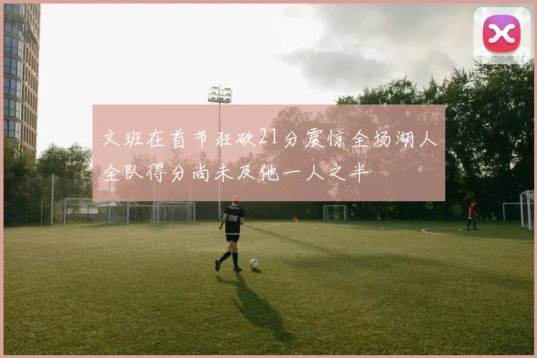 文班在首节狂砍21分震惊全场湖人全队得分尚未及他一人之半