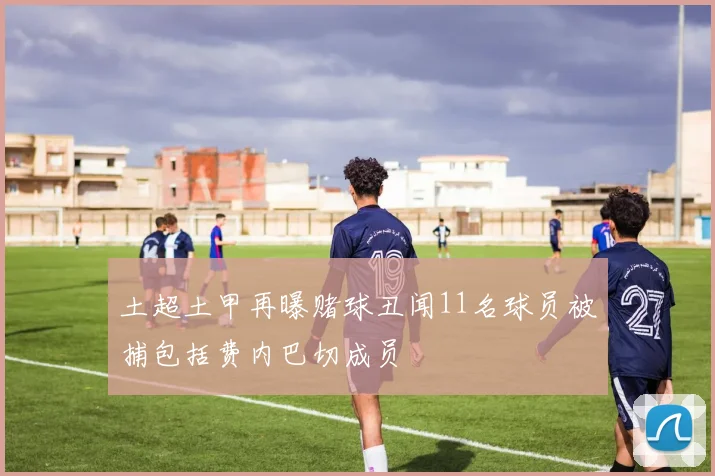 土超土甲再曝赌球丑闻11名球员被捕包括费内巴切成员