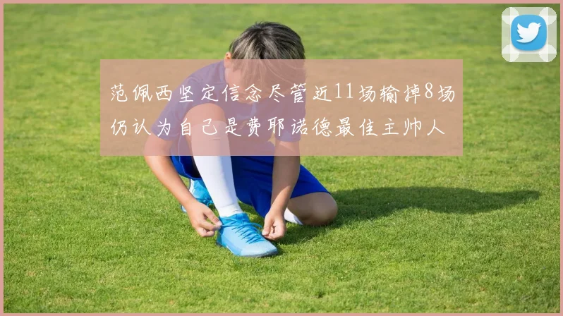 范佩西坚定信念尽管近11场输掉8场仍认为自己是费耶诺德最佳主帅人选