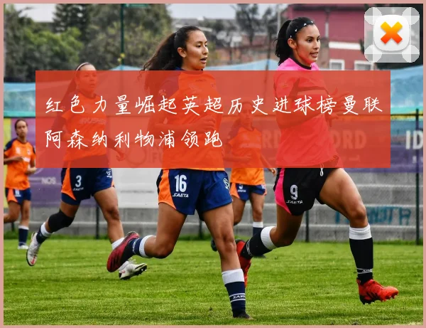 红色力量崛起英超历史进球榜曼联阿森纳利物浦领跑