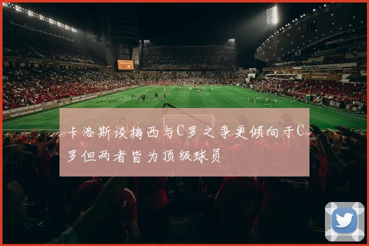 卡洛斯谈梅西与C罗之争更倾向于C罗但两者皆为顶级球员