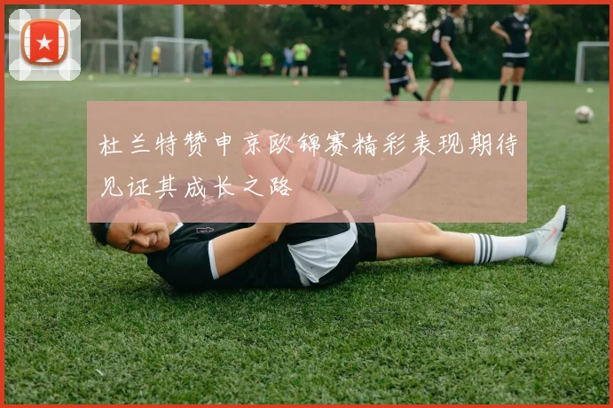 杜兰特赞申京欧锦赛精彩表现期待见证其成长之路