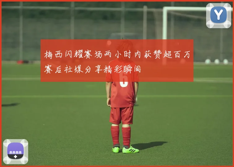 梅西闪耀赛场两小时内获赞超百万赛后社媒分享精彩瞬间