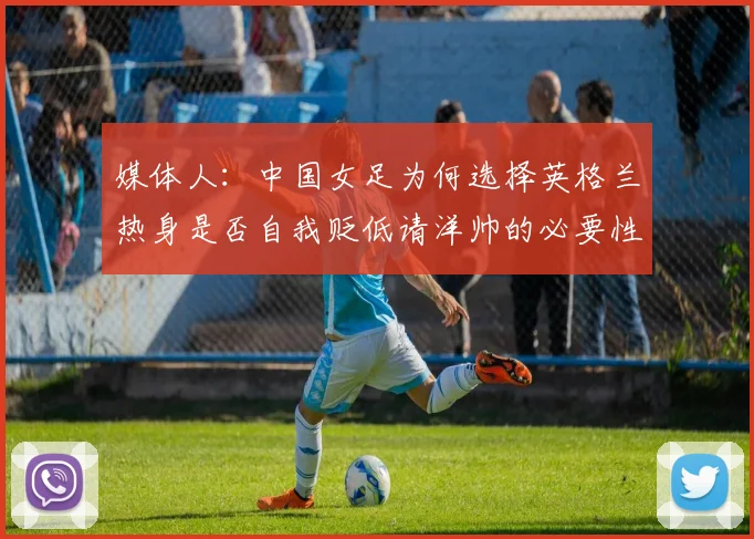 媒体人：中国女足为何选择英格兰热身是否自我贬低请洋帅的必要性何在