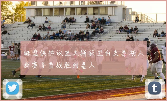 键盘侠热议里夫斯获空白支票湖人新赛季首战胜利喜人