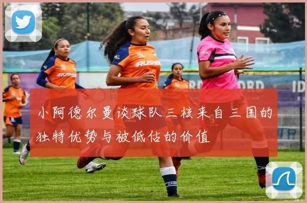 小阿德尔曼谈球队三核来自三国的独特优势与被低估的价值