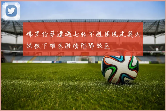 佛罗伦萨遭遇七轮不胜困境皮奥利执教下难求胜绩陷降级区