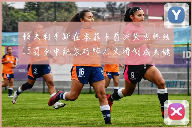 帕夫利季斯在本菲卡首次失点终结15罚全中纪录对阵尤文滑倒成关键时刻
