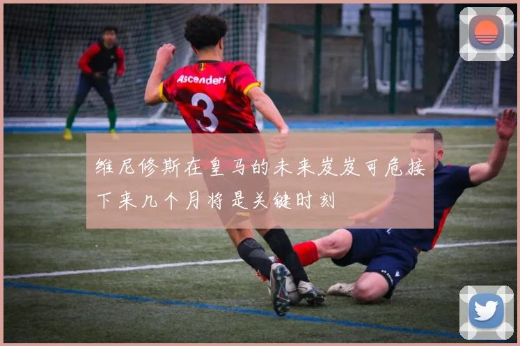 维尼修斯在皇马的未来岌岌可危接下来几个月将是关键时刻