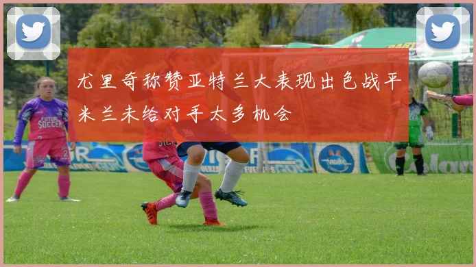 尤里奇称赞亚特兰大表现出色战平米兰未给对手太多机会