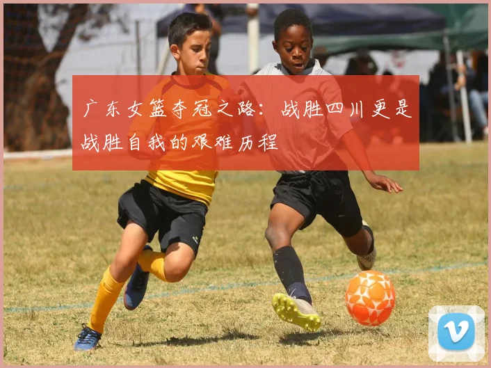 广东女篮夺冠之路：战胜四川更是战胜自我的艰难历程