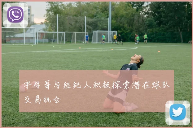 字母哥与经纪人积极探索潜在球队交易机会