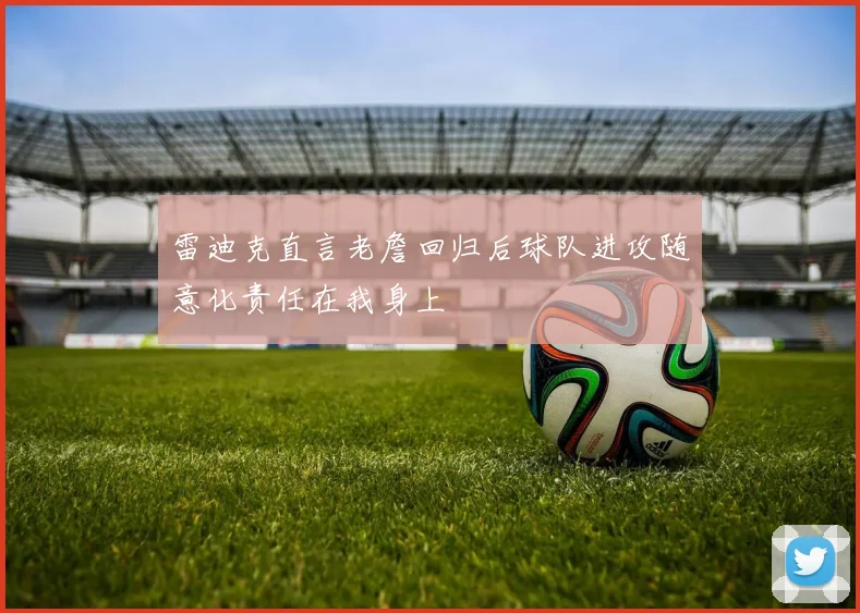 雷迪克直言老詹回归后球队进攻随意化责任在我身上