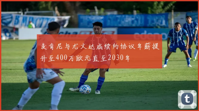 麦肯尼与尤文达成续约协议年薪提升至400万欧元直至2030年