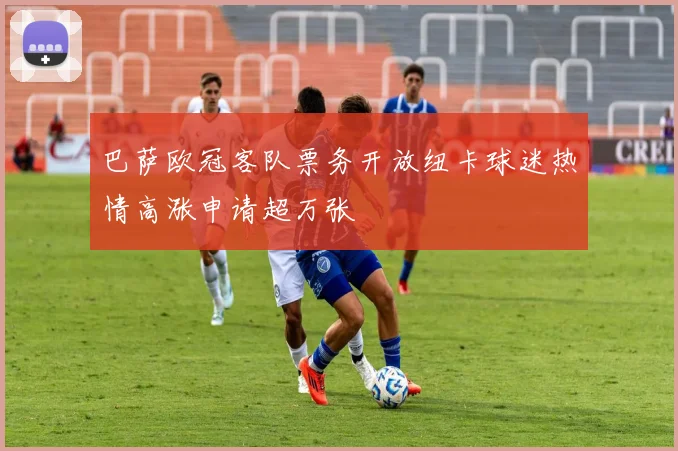 巴萨欧冠客队票务开放纽卡球迷热情高涨申请超万张