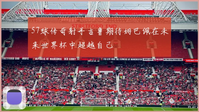 57球传奇射手吉鲁期待姆巴佩在未来世界杯中超越自己