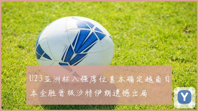 U23亚洲杯八强席位基本确定越南日本全胜晋级沙特伊朗遗憾出局