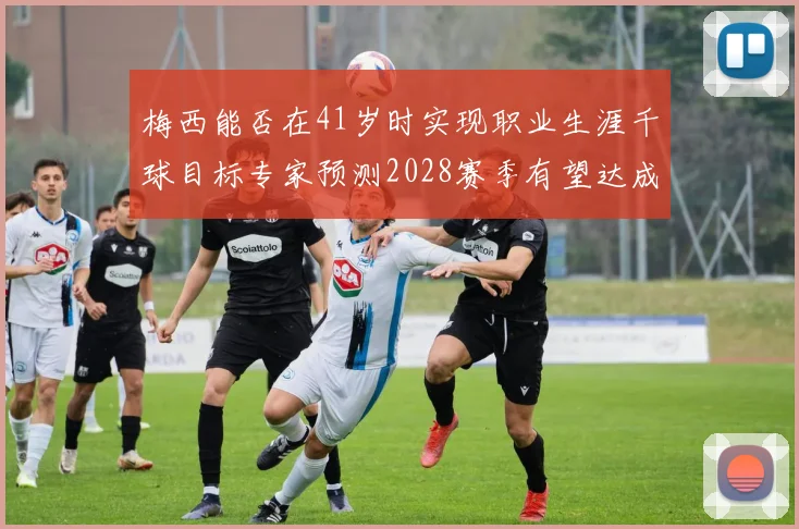 梅西能否在41岁时实现职业生涯千球目标专家预测2028赛季有望达成